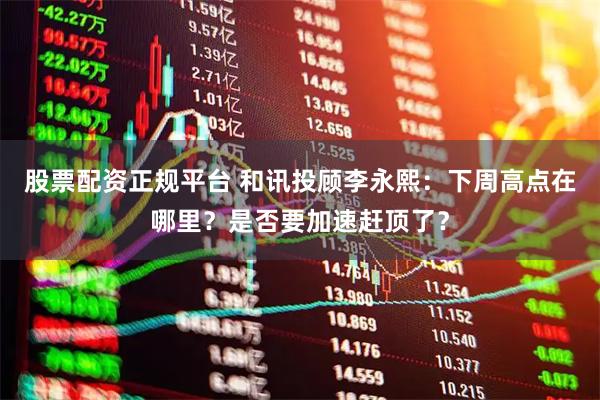 股票配资正规平台 和讯投顾李永熙：下周高点在哪里？是否要加速赶顶了？