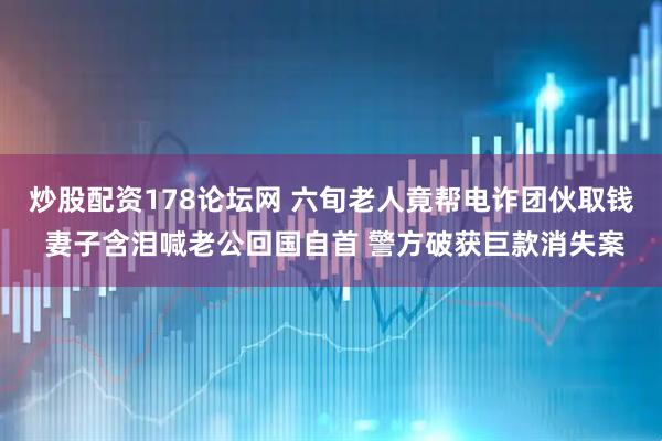 炒股配资178论坛网 六旬老人竟帮电诈团伙取钱 妻子含泪喊老公回国自首 警方破获巨款消失案