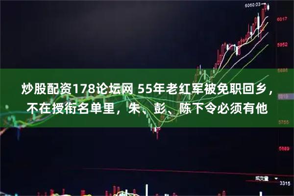炒股配资178论坛网 55年老红军被免职回乡，不在授衔名单里，朱、彭、陈下令必须有他