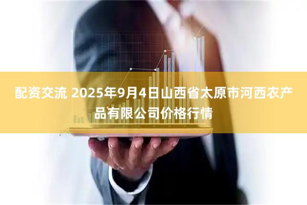 配资交流 2025年9月4日山西省太原市河西农产品有限公司价格行情