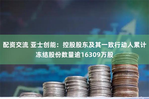 配资交流 亚士创能：控股股东及其一致行动人累计冻结股份数量逾16309万股