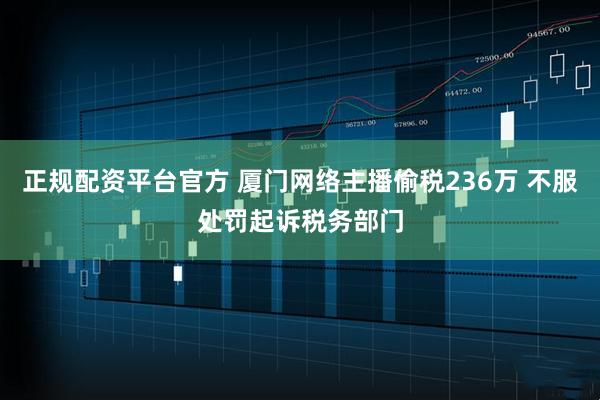 正规配资平台官方 厦门网络主播偷税236万 不服处罚起诉税务部门