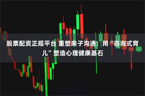 股票配资正规平台 重塑亲子沟通：用“咨询式育儿”塑造心理健康基石