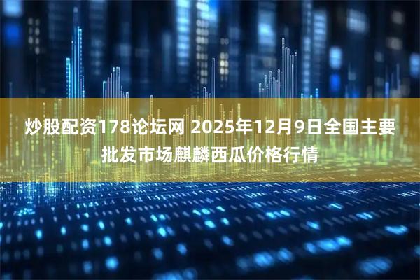 炒股配资178论坛网 2025年12月9日全国主要批发市场麒麟西瓜价格行情