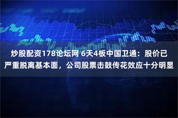炒股配资178论坛网 6天4板中国卫通：股价已严重脱离基本面，公司股票击鼓传花效应十分明显