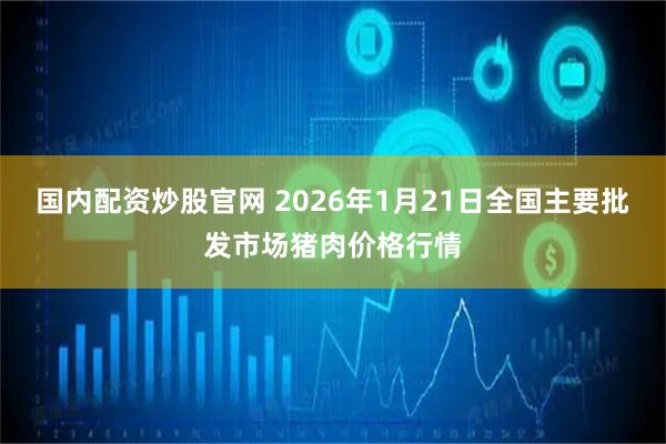 国内配资炒股官网 2026年1月21日全国主要批发市场猪肉价格行情