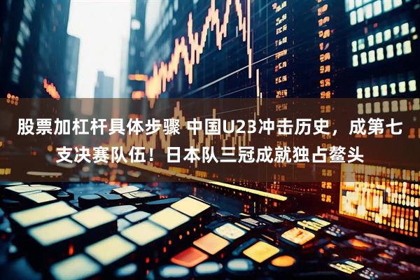 股票加杠杆具体步骤 中国U23冲击历史，成第七支决赛队伍！日本队三冠成就独占鳌头