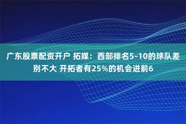 广东股票配资开户 拓媒：西部排名5-10的球队差别不大 开拓者有25%的机会进前6
