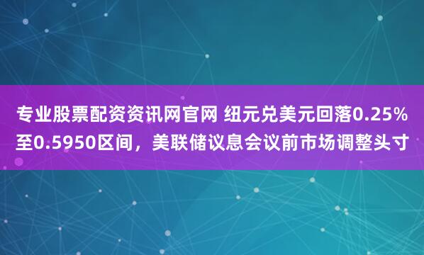 专业股票配资资讯网官网 纽元兑美元回落0.25%至0.5950区间，美联储议息会议前市场调整头寸