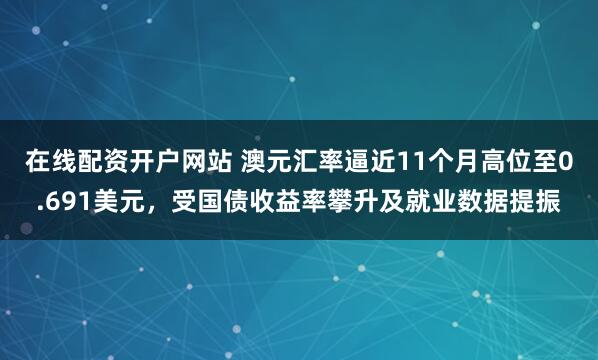 在线配资开户网站 澳元汇率逼近11个月高位至0.691美元，受国债收益率攀升及就业数据提振