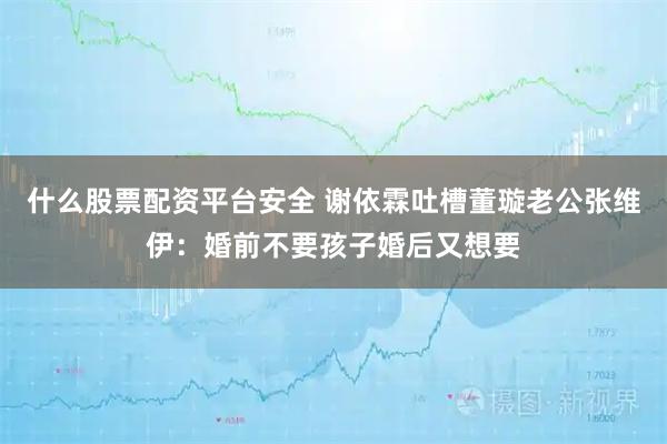 什么股票配资平台安全 谢依霖吐槽董璇老公张维伊：婚前不要孩子婚后又想要