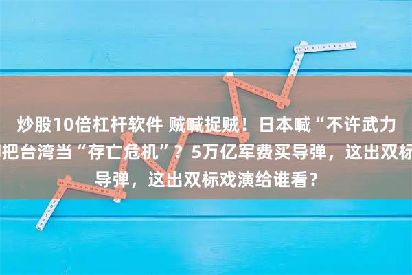 炒股10倍杠杆软件 贼喊捉贼！日本喊“不许武力改现状”，却把台湾当“存亡危机”？5万亿军费买导弹，这出双标戏演给谁看？