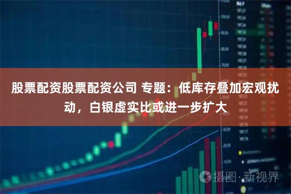 股票配资股票配资公司 专题：低库存叠加宏观扰动，白银虚实比或进一步扩大