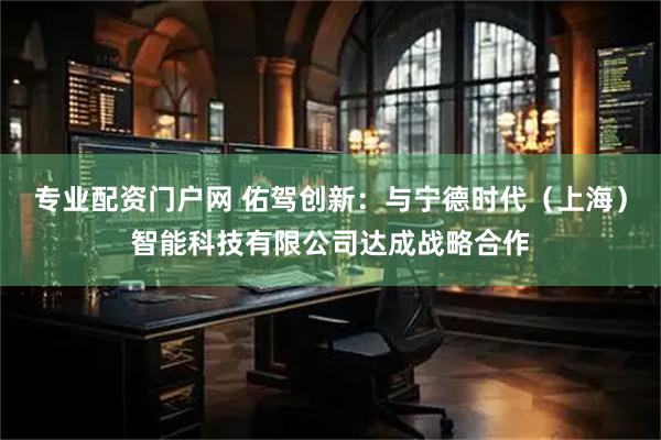 专业配资门户网 佑驾创新：与宁德时代（上海）智能科技有限公司达成战略合作
