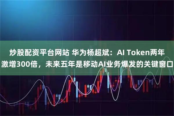 炒股配资平台网站 华为杨超斌：AI Token两年激增300倍，未来五年是移动AI业务爆发的关键窗口