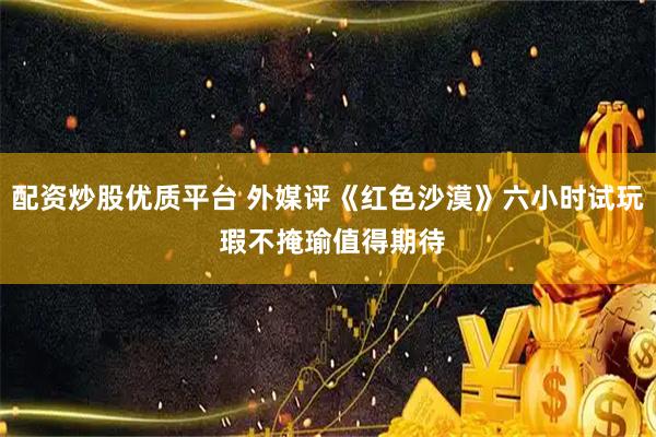 配资炒股优质平台 外媒评《红色沙漠》六小时试玩 瑕不掩瑜值得期待