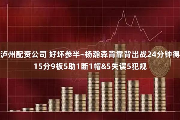 泸州配资公司 好坏参半~杨瀚森背靠背出战24分钟得15分9板5助1断1帽&5失误5犯规