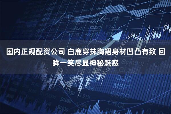 国内正规配资公司 白鹿穿抹胸裙身材凹凸有致 回眸一笑尽显神秘魅惑