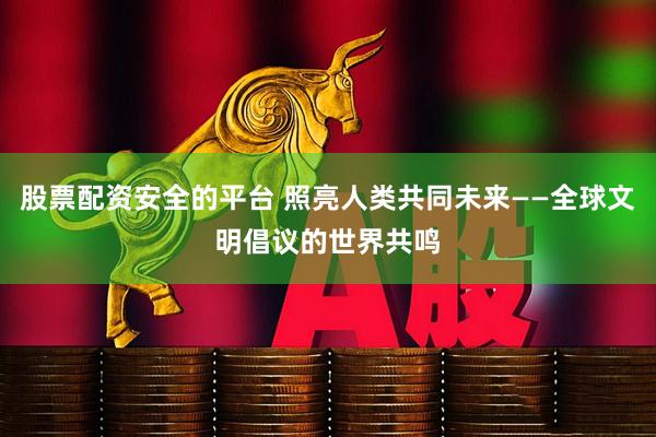 股票配资安全的平台 照亮人类共同未来——全球文明倡议的世界共鸣