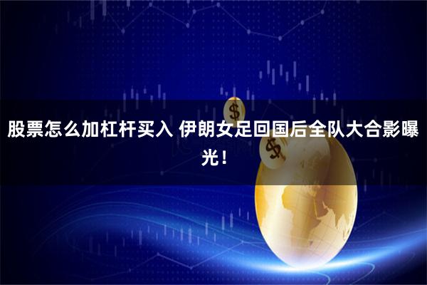 股票怎么加杠杆买入 伊朗女足回国后全队大合影曝光！