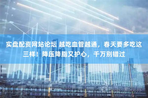 实盘配资网站论坛 越吃血管越通，春天要多吃这三样！降压降脂又护心，千万别错过