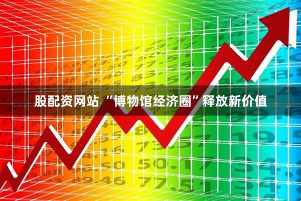 股配资网站 “博物馆经济圈”释放新价值