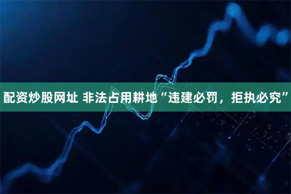 配资炒股网址 非法占用耕地“违建必罚，拒执必究”