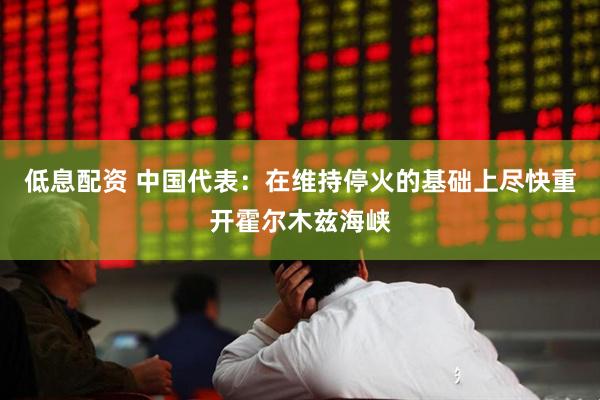 低息配资 中国代表：在维持停火的基础上尽快重开霍尔木兹海峡