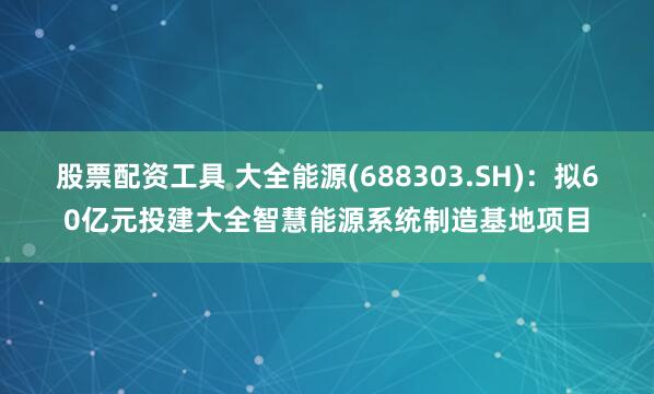 股票配资工具 大全能源(688303.SH)：拟60亿元投建大全智慧能源系统制造基地项目