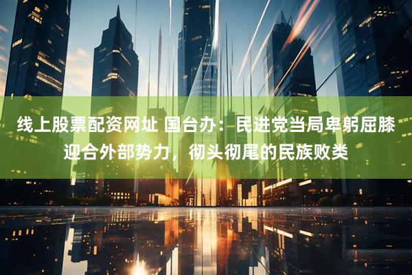 线上股票配资网址 国台办：民进党当局卑躬屈膝迎合外部势力，彻头彻尾的民族败类