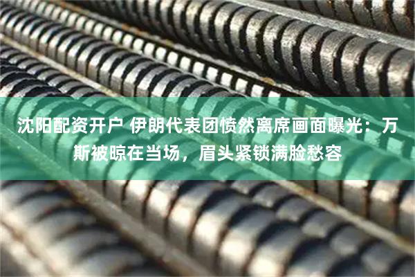 沈阳配资开户 伊朗代表团愤然离席画面曝光：万斯被晾在当场，眉头紧锁满脸愁容