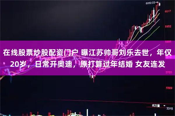 在线股票炒股配资门户 曝江苏帅哥刘乐去世，年仅20岁，日常开奥迪，原打算过年结婚 女友连发