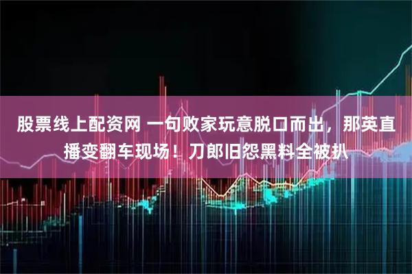 股票线上配资网 一句败家玩意脱口而出，那英直播变翻车现场！刀郎旧怨黑料全被扒