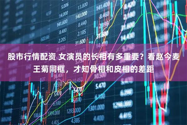 股市行情配资 女演员的长相有多重要？看赵今麦王菊同框，才知骨相和皮相的差距