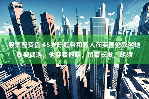 股票配资盘 45岁陈冠希和家人在英国伦敦坐地铁被偶遇，他穿着拖鞋，留着长发，胡须