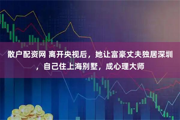 散户配资网 离开央视后，她让富豪丈夫独居深圳，自己住上海别墅，成心理大师